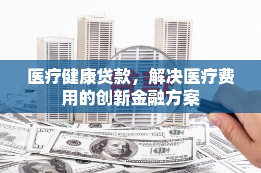 陵川医疗健康贷款，解决医疗费用的创新金融方案