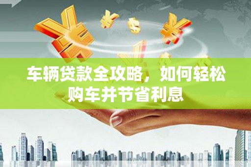 陵川车辆贷款全攻略，如何轻松购车并节省利息