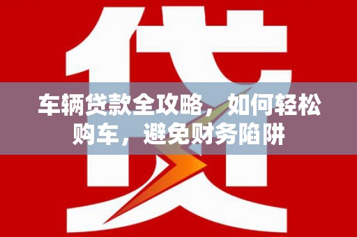 陵川车辆贷款全攻略，如何轻松购车，避免财务陷阱